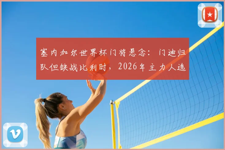 塞内加尔世界杯门将悬念：门迪归队但缺战比利时，2026年主力人选与出线形势分析